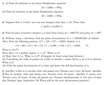 1. (i) Find all solutions to the linear Diophantine equation
24 = 1260x +978y.
(ii) Find all solutions to the linear Diophantine equation
32 = 1260x +978y.
2. Suppose that a, b and c are non-zero integers such that c | ab. Prove that
c| ged(a, c) gcd (b, c).
3. Find all pairs of positive integers a, b such thate lcm(a, b) = 1061775 and ged(a, b) = 165?
4. Without using a calculator, find the prime factorization of n = 12345654321 as follows.
Hint: Note the following pattern: 11² = 121, 111² = 12321: Indeed, it is
111 * 100+ 111 * 10 + 111 * 1 = 11100 +1110 + 111 = 12321.
What is 1111²?
Show that n is a perfect square, n = m². What is m?
(i) Show that 3 m. What is m/3? (Compute by hand using long division.)
(ii) Consulting the table of primes on p.249, as needed, a prime factor p of m/3 is obvious.
What is p?
(iii) Find the prime factorization of m/(3p) and hence the full factorization of n.
(!)
5. Satellite A flies in a circular orbit and passes over Toronto once every 36 hours. Satellite
B flies in another orbit and passes over Toronto every 15 hours. Satellite C passes over
Toronto every 22 hours. If they all passed over Toronto simultaneously at the start of class
this Tuesday, 3pm, September 19) When will be the next simultaneous passover?