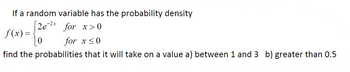 If a random variable has the probability density
f(x)=
[2e-2x for x>0
for x≤0
0
find the probabilities that it will take on a value a) between 1 and 3 b) greater than 0.5