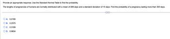 Provide an appropriate response. Use the Standard Normal Table to find the probability.
The lengths of pregnancies of humans are normally distributed with a mean of 268 days and a standard deviation of 15 days. Find the probability of a pregnancy lasting more than 300 days.
A. 0.0166
B. 0.2375
C. 0.3189
OD. 0.9834