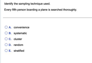 Identify the sampling technique used.
Every fifth person boarding a plane is searched thoroughly.
O A. convenience
OB. systematic
C. cluster
O D. random
O E. stratified