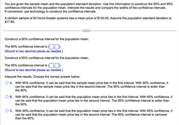 You are given the sample mean and the population standard deviation. Use this information to construct the 90% and 95%
confidence intervals for the population mean. Interpret the results and compare the widths of the confidence intervals.
If convenient, use technology to construct the confidence intervals.
A random sample of 60 home theater systems has a mean price of $130.00. Assume the population standard deviation is
$17.80.
Construct a 90% confidence interval for the population mean.
The 90% confidence interval is ().
(Round to two decimal places as needed.)
Construct a 95% confidence interval for the population mean.
The 95% confidence interval is ().
(Round to two decimal places as needed.)
Interpret the results. Choose the correct answer below.
O A. With 90% confidence, it can be said that the sample mean price lies in the first interval. With 95% confidence, it
can be said that the sample mean price lies in the second interval. The 95% confidence interval is wider than
the 90%.
B. With 90% confidence, it can be said that the population mean price lies in the first interval. With 95% confidence, it
can be said that the population mean price lies in the second interval. The 95% confidence interval is wider than
the 90%.
O C. With 90% confidence, it can be said that the population mean price lies in the first interval. With 95% confidence, it
can be said that the population mean price lies in the second interval. The 95% confidence interval is narrower
than the 90%.