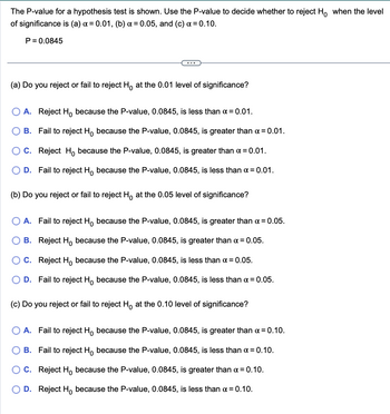 The P-value for a hypothesis test is shown. Use the P-value to decide whether to reject Ho when the level
of significance is (a) x = 0.01, (b) a = 0.05, and (c) α =0.10.
P=0.0845
(a) Do you reject or fail to reject Ho at the 0.01 level of significance?
A. Reject H because the P-value, 0.0845, is less than a = 0.01.
B. Fail to reject Ho because the P-value, 0.0845, is greater than α =0.01.
C. Reject Ho because the P-value, 0.0845, is greater than α =0.01.
D. Fail to reject Ho because the P-value, 0.0845, is less than α = 0.01.
(b) Do you reject or fail to reject Ho at the 0.05 level of significance?
A. Fail to reject Ho because the P-value, 0.0845, is greater than α = 0.05.
B. Reject H
because the P-value, 0.0845, is greater than α = 0.05.
C. Reject H
because the P-value, 0.0845, is less than α = 0.05.
D. Fail to reject Ho because the P-value, 0.0845, is less than α = 0.05.
(c) Do you reject or fail to reject H at the 0.10 level of significance?
A. Fail to reject H
because the P-value, 0.0845, is greater than α =0.10.
B. Fail to reject H
because the P-value, 0.0845, is less than α = 0.10.
C. Reject H because the P-value, 0.0845, is greater than x = 0.10.
D. Reject Ho because the P-value, 0.0845, is less than α = 0.10.