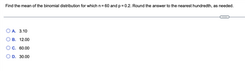 Find the mean of the binomial distribution for which n = 60 and p = 0.2. Round the answer to the nearest hundredth, as needed.
OA. 3.10
B. 12.00
C. 60.00
O D. 30.00
C