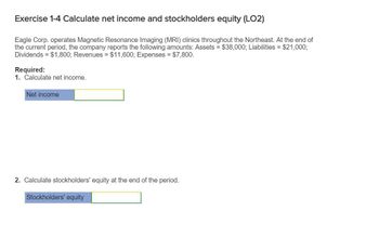 Exercise 1-4 Calculate net income and stockholders equity (LO2)
Eagle Corp. operates Magnetic Resonance Imaging (MRI) clinics throughout the Northeast. At the end of
the current period, the company reports the following amounts: Assets = $38,000; Liabilities = $21,000;
Dividends = $1,800; Revenues = $11,600; Expenses = $7,800.
Required:
1. Calculate net income.
Net income
2. Calculate stockholders' equity at the end of the period.
Stockholders' equity