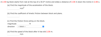 A 2.30-kg block starts from rest at the top of a 30.0° incline and slides a distance of 2.30 m down the incline in 2.00 s.
(a) Find the magnitude of the acceleration of the block.
m/s²
(b) Find the coefficient of kinetic friction between block and plane.
(c) Find the friction force acting on the block.
magnitude
N
direction ---Select---
↑
(d) Find the speed of the block after it has slid 2.30 m.
m/s