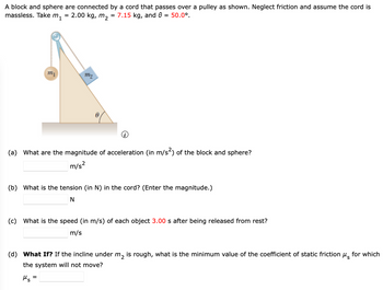 A block and sphere are connected by a cord that passes over a pulley as shown. Neglect friction and assume the cord is
7.15 kg, and e = 50.0⁰.
massless. Take m₁
2.00 kg, m₂
=
mi
=
m2
0
(a) What are the magnitude of acceleration (in m/s²) of the block and sphere?
m/s²
(b) What is the tension (in N) in the cord? (Enter the magnitude.)
N
(c) What is the speed (in m/s) of each object 3.00 s after being released from rest?
m/s
(d) What If? If the incline under m₂ is rough, what is the minimum value of the coefficient of static friction μ for which
the system will not move?
Ms=