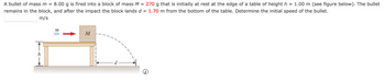 A bullet of mass m = 8.00 g is fired into a block of mass M = 270 g that is initially at rest at the edge of a table of height h = 1.00 m (see figure below). The bullet
remains in the block, and after the impact the block lands d = 1.70 m from the bottom of the table. Determine the initial speed of the bullet.
m/s
h
m
M
i
