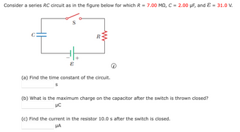 Consider a series RC circuit as in the figure below for which R = 7.00 MQ, C = 2.00 μF, and Ɛ = 31.0 V.
R
ε
(a) Find the time constant of the circuit.
S
(b) What is the maximum charge on the capacitor after the switch is thrown closed?
MC
(c) Find the current in the resistor 10.0 s after the switch is closed.
ΜΑ