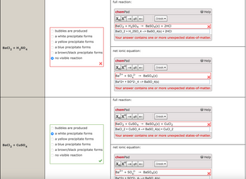 bubbles are produced
a white precipitate forms
a yellow precipitate forms
BaCl2 + H2SO4
a blue precipitate forms
a brown/black precipitate forms
no visible reaction
BaCl2 + CuSO4
full reaction:
chemPad
XX"
Greek▾
BaCl2 + H2SO4
→>
BaSO4(s) + 2HCI
Help
BaCl_2+ H_2SO_4 --> BaSO_4(s) + 2HCI
Your answer contains one or more unexpected states-of-matter.
net ionic equation:
chemPad
Help
Greek
XX
2+
Ba
+50
2-
-> BaSO4(s)
Ba^2++ SO^2-_4 --> BaSO_4(s)
Your answer contains one or more unexpected states-of-matter.
full reaction:
chemPad
XX
Greek▾
Help
bubbles are produced
a white precipitate forms
a yellow precipitate forms
|BaCl2 + CuSO4 → BaSO4(s) + CuCl2
BaCl_2+ CuSO_4 --> BaSO_4(s) + CuCl_2
Your answer contains one or more unexpected states-of-matter.
a blue precipitate forms
a brown/black precipitate forms
no visible reaction
net ionic equation:
chemPad
Help
Greek▾
XX
2+
Ba'
+ SO →>
2-
BaSO4(s)
4-
Ba^2+ + SO^2- 4- --> BaSO 4(s)
