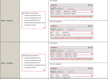bubbles are produced
a white precipitate forms
a yellow precipitate forms
a blue precipitate forms
BaCl2 + Na2CO3
a brown/black precipitate forms
no visible reaction
BaCl2 + Na2SO4
OOOOO
full reaction:
chemPad
Greek▾
BaCl2 + NaCO3
→> BaCO3(s) + 2NaCl
Help
BaCl_2+ NaCO 3 --> BaCO_3(s) + 2NaCl
Your answer contains one or more unexpected states-of-matter.
net ionic equation:
chemPad
Help
Greek▾
2+
Ba
+ CO2-
->
BaCO3(s)
Ba^2++ CO^2-3 --> BaCO_3(s)
Your answer contains one or more unexpected states-of-matter.
full reaction:
chemPad
XX
Greek▼
Help
bubbles are produced
a white precipitate forms
a yellow precipitate forms
a blue precipitate forms
a brown/black precipitate forms
no visible reaction
BaCl2 + Na2SO4 → BaSO 4 (s) + 2NaCl
BaCl 2 + Na_2SO_4 --> BaSO_4(s) + 2NaCl
Your answer contains one or more unexpected states-of-matter.
net ionic equation:
chemPad
Help
XX
Greek▾
2+
Ba
2-
+504
→> BaSO4(s)
Ba^2++ SO^2-_4 --> BaSO_4(s)