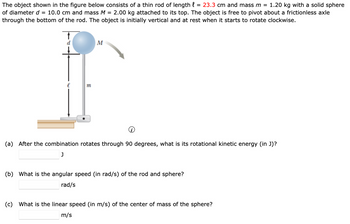 The object shown in the figure below consists of a thin rod of length l = 23.3 cm and mass m = 1.20 kg with a solid sphere
of diameter d = 10.0 cm and mass M = 2.00 kg attached to its top. The object is free to pivot about a frictionless axle
through the bottom of the rod. The object is initially vertical and at rest when it starts to rotate clockwise.
m
M
(a) After the combination rotates through 90 degrees, what is its rotational kinetic energy (in J)?
J
(b) What is the angular speed (in rad/s) of the rod and sphere?
rad/s
(c) What is the linear speed (in m/s) of the center of mass of the sphere?
m/s