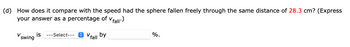 (d) How does it compare with the speed had the sphere fallen freely through the same distance of 28.3 cm? (Express
your answer as a percentage of Vfall")
swing is ---Select--- V
*Vfall by
%.