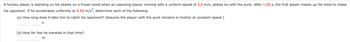 A hockey player is standing on his skates on a frozen pond when an opposing player, moving with a uniform speed of 2.0 m/s, skates by with the puck. After 1.20 s, the first player makes up his mind to chase
his opponent. If he accelerates uniformly at 0.42 m/s², determine each of the following.
(a) How long does it take him to catch his opponent? (Assume the player with the puck remains in motion at constant speed.)
S
(b) How far has he traveled in that time?
m