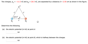 Two charges, 9₁ = -11.5 nC and
92
d
60.0°
B
d
9₁
92
= 26.5 nC, are separated by a distance d = 2.50 cm as shown in the figure.
Determine the following.
(a) the electric potential (in kV) at point A
KV
(b) the electric potential (in kV) at point B, which is halfway between the charges
KV