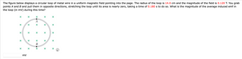 The figure below displays a circular loop of metal wire in a uniform magnetic field pointing into the page. The radius of the loop is 14.0 cm and the magnitude of the field is 0.120 T. You grab
points A and B and pull them in opposite directions, stretching the loop until its area is nearly zero, taking a time of 0.180 s to do so. What is the magnitude of the average induced emf in
the loop (in mV) during this time?
x
x
x
x
x
x
XAX
x
x
*
х
x
*B.*
В
x
x
x
x
mV