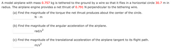 A model airplane with mass 0.757 kg is tethered to the ground by a wire so that it flies in a horizontal circle 30.7 m in
radius. The airplane engine provides a net thrust of 0.791 N perpendicular to the tethering wire.
(a) Find the magnitude of the torque the net thrust produces about the center of the circle.
N.m
(b) Find the magnitude of the angular acceleration of the airplane.
2
rad/s²
(c) Find the magnitude of the translational acceleration of the airplane tangent to its flight path.
m/s²