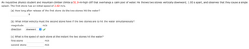 An inquisitive physics student and mountain climber climbs a 51.0-m-high cliff that overhangs a calm pool of water. He throws two stones vertically downward, 1.00 s apart, and observes that they cause a single
splash. The first stone has an initial speed of 2.02 m/s.
(a) How long after release of the first stone do the two stones hit the water?
S
(b) What initial velocity must the second stone have if the two stones are to hit the water simultaneously?
magnitude
m/s
direction downward
(c) What is the speed of each stone at the instant the two stones hit the water?
first stone
m/s
second stone
m/s