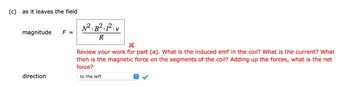 (c) as it leaves the field
magnitude
F =
direction
N². B² 1². v
R
Review your work for part (a). What is the induced emf in the coil? What is the current? What
then is the magnetic force on the segments of the coil? Adding up the forces, what is the net
force?
to the left