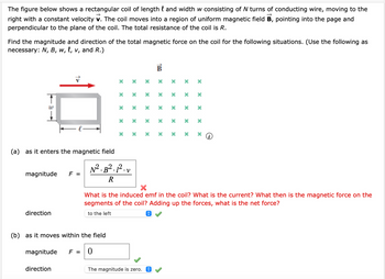 The figure below shows a rectangular coil of length l and width w consisting of N turns of conducting wire, moving to the
right with a constant velocity v. The coil moves into a region of uniform magnetic field B, pointing into the page and
perpendicular to the plane of the coil. The total resistance of the coil is R.
Find the magnitude and direction of the total magnetic force on the coil for the following situations. (Use the following as
necessary: N, B, w, l, v, and R.)
w
139
B
*****
*****
* * * *
×
× × × ×
*
(a) as it enters the magnetic field
* * * * *
×
****
* *
x
*
×
(༤)
What is the induced emf in the coil? What is the current? What then is the magnetic force on the
segments of the coil? Adding up the forces, what is the net force?
to the left
N². B².1². v
magnitude
F =
R
×
direction
(b) as it moves within the field
The magnitude is zero.
magnitude
F =
0
direction