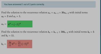 You have answered 1 out of 2 parts correctly.
Find the solution to the recurrence relation an = an−1+30an-2 with initial terms
2 and a1
ao =
=
An = 6″ + (−5)″
and bi
1.
Find the solution to the recurrence relation bn
=
11.
=
21
bn = 36 6″ + ²1 (-5)"
11
11
bn−1+30bn-2 with initial terms bo = 5