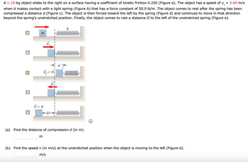 A 1.10-kg object slides to the right on a surface having a coefficient of kinetic friction 0.250 (Figure a). The object has a speed of vi = 2.60 m/s
when it makes contact with a light spring (Figure b) that has a force constant of 50.0 N/m. The object comes to rest after the spring has been
compressed a distance d (Figure c). The object is then forced toward the left by the spring (Figure d) and continues to move in that direction
beyond the spring's unstretched position. Finally, the object comes to rest a distance D to the left of the unstretched spring (Figure e).
a
b
d
e
m
V=0
DMM
m
k
(a) Find the distance of compression d (in m).
(b) Find the speed v (in m/s) at the unstretched position when the object is moving to the left (Figure d).
m/s