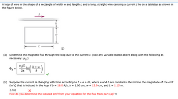 A loop of wire in the shape of a rectangle of width w and length L and a long, straight wire carrying a current I lie on a tabletop as shown in
the figure below.
L
W
(a) Determine the magnetic flux through the loop due to the current I. (Use any variable stated above along with the following as
necessary: μo.)
MIL
-ln
B
2π
h+w
h
(b) Suppose the current is changing with time according to I = a + bt, where a and b are constants. Determine the magnitude of the emf
(in V) that is induced in the loop if b = 16.0 A/s, h = 1.00 cm, w = 15.0 cm, and L = 1.15 m.
0.102
How do you determine the induced emf from your equation for the flux from part (a)? V