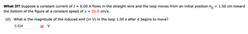 What If? Suppose a constant current of I = 6.00 A flows in the straight wire and the loop moves from an initial position hò = 1.00 cm toward
the bottom of the figure at a constant speed of v = 22.0 cm/s.
(d) What is the magnitude of the induced emf (in V) in the loop 1.00 s after it begins to move?
0.524
× V