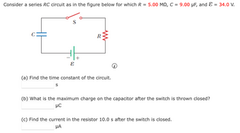 Consider a series RC circuit as in the figure below for which R = 5.00 MQ, C = 9.00 µF, and E
= 34.0 V.
R
w
+
ε
(a) Find the time constant of the circuit.
S
(b) What is the maximum charge on the capacitor after the switch is thrown closed?
με
(c) Find the current in the resistor 10.0 s after the switch is closed.
ΜΑ