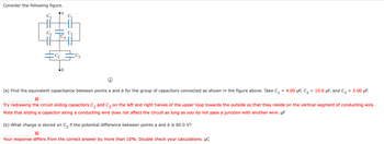 Consider the following figure.
C₁
C₂
a
C₁
C3
C₂
C₂
(a) Find the equivalent capacitance between points a and b for the group of capacitors connected as shown in the figure above. Take C₁ = 4.00 μF, C₂ = 15.0 μF, and C3
= 3.00 μF.
Try redrawing the circuit sliding capacitors C₁ and C₂ on the left and right halves of the upper loop towards the outside so that they reside on the vertical segment of conducting wire.
Note that sliding a capacitor along a conducting wire does not affect the circuit as long as you do not pass a junction with another wire. µF
(b) What charge is stored on C3 if the potential difference between points a and b is 60.0 V?
Your response differs from the correct answer by more than 10%. Double check your calculations. μC