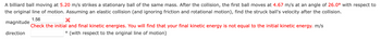 A billiard ball moving at 5.20 m/s strikes a stationary ball of the same mass. After the collision, the first ball moves at 4.67 m/s at an angle of 26.0° with respect to
the original line of motion. Assuming an elastic collision (and ignoring friction and rotational motion), find the struck ball's velocity after the collision.
magnitude
direction
1.56
×
Check the initial and final kinetic energies. You will find that your final kinetic energy is not equal to the initial kinetic energy. m/s
° (with respect to the original line of motion)