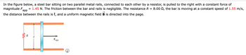 In the figure below, a steel bar sitting on two parallel metal rails, connected to each other by a resistor, is pulled to the right with a constant force of
magnitude F = 1.45 N. The friction between the bar and rails is negligible. The resistance R = 8.00, the bar is moving at a constant speed of 1.55 m/s,
app
the distance between the rails is {, and a uniform magnetic field B is directed into the page.
w
R
Fapp
i