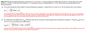 What If? Suppose the magnetic field has an initial value of 3.00 T at time t = 0 and increases at a constant rate of 0.500 T/s. The bar starts at an initial
position X
= 0.100 m to the right of the resistor at t = : 0, and again moves at a constant speed of 1.55 m/s. Derive time-varying expressions for the
following quantities.
(e) the current through the 8.00 Q resistor R (Use the following as necessary: t. Assume I(t) is in A and t is in s. Do not include units in your answer.)
I(t)
=
1.55
R
(3.00+t)
The magnetic field is increasing linearly with time. Can you find an expression for the magnetic field at any time? Similarly, can you find an expression
for the x-position of the bar at any time, knowing it moves at constant speed? Using these, how does the flux through the loop depend on time? From
your expression for flux, can you find the emf, and then the current, at any time? A
app
(f) the magnitude of the applied force F₂ required to keep the bar moving at a constant speed (Use the following as necessary: t. Assume F
and t is in s. Do not include units in your answer.)
(t) is in N
app
Fapp(t):
R
1.55 (9.0
9.00 +4.50 +0.50²)
×
How does the force depend on the current, magnetic field, and length of the bar? Knowing how the magnetic field and the current depend on time, from
part (e), can you find an expression for the force at any time? N