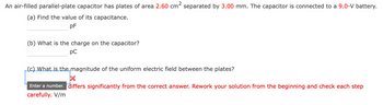 2
An air-filled parallel-plate capacitor has plates of area 2.60 cm separated by 3.00 mm. The capacitor is connected to a 9.0-V battery.
(a) Find the value of its capacitance.
pF
(b) What is the charge on the capacitor?
рс
(c) What is the magnitude of the uniform electric field between the plates?
Enter a number. differs significantly from the correct answer. Rework your solution from the beginning and check each step
carefully. V/m