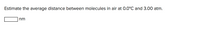 Title: Estimating Molecular Distances in Air

---

**Question**: Estimate the average distance between molecules in air at 0.0°C and 3.00 atm.

**Answer**: [    ] nm

---

**Explanation**: 

This exercise involves determining the average distance between air molecules under specified conditions—specifically at a temperature of 0.0°C and a pressure of 3.00 atm. 

When calculating this distance, one typically applies concepts from gas laws and molecular chemistry. Here's a simplified method to consider:

1. **Ideal Gas Law**: The equation \( PV = nRT \) can be used to find the molar volume. However, adjustments need to be made since the pressure is not at standard atmospheric conditions, being 3.00 atm instead.

2. **Understanding Molecular Density**: Once the molar volume is determined, it can be converted into a number density (molecules per unit volume) using Avogadro's number.

3. **Calculating Distance**: The average molecular distance can then be calculated by assuming molecules are evenly distributed in space, effectively treating the molecules as points in a lattice and calculating the mean distance between them.

The blank box indicates where students can input their calculated distance after performing necessary computations.

---