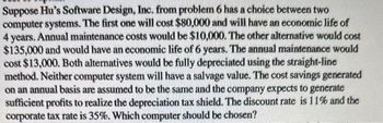 Suppose Hu's Software Design, Inc. from problem 6 has a choice between two
computer systems. The first one will cost $80,000 and will have an economic life of
4 years. Annual maintenance costs would be $10,000. The other alternative would cost
$135,000 and would have an economic life of 6 years. The annual maintenance would
cost $13,000. Both alternatives would be fully depreciated using the straight-line
method. Neither computer system will have a salvage value. The cost savings generated
on an annual basis are assumed to be the same and the company expects to generate
sufficient profits to realize the depreciation tax shield. The discount rate is 11% and the
corporate tax rate is 35%. Which computer should be chosen?