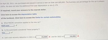 On April 30, 2021, Leo purchased and placed in service a new car that cost $69,600. The business use percentage for the car is always
100%. He does not take the additional first-year depreciation or any § 179.
If required, round your answers to the nearest dollar.
Click here to access the depreciation table
of the textbook. Click here to access the limits for certain automobiles.
a. What MACRS convention applies to the new car?
Half-year
b. Is the automobile considered "listed property"?
Yes
c. Leo's cost recovery deduction in 2021 is $
10,000 X and for 2022 is $
16,000 X