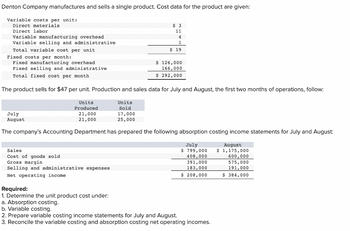 Denton Company manufactures and sells a single product. Cost data for the product are given:
Variable costs per unit:
Direct materials.
Direct labor
Variable manufacturing overhead
Variable selling and administrative
July
August
Total variable cost per unit.
Fixed costs per month:
Fixed manufacturing overhead
Fixed selling and administrative
Total fixed cost per month
The product sells for $47 per unit. Production and sales data for July and August, the first two months of operations, follow:
Units
Produced
21,000
21,000
Sales
Cost of goods sold
Gross margin
Selling and administrative expenses
Net operating income.
$ 3
11
Units
Sold
17,000
25,000
Required:
1. Determine the unit product cost under:
a. Absorption costing.
b. Variable costing.
4
1
$ 19
The company's Accounting Department has prepared the following absorption costing income statements for July and August:
July
$ 799,000
408,000
391,000
183,000
$ 208,000
$ 126,000
166,000
$ 292,000
2. Prepare variable costing income statements for July and August.
3. Reconcile the variable costing and absorption costing net operating incomes.
August
$ 1,175,000
600,000
575,000
191,000
$ 384,000