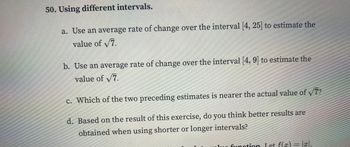 50. Using different intervals.
a. Use an average rate of change over the interval [4, 25] to estimate the
value of √7.
b. Use an average rate of change over the interval [4, 9] to estimate the
value of √7.
c. Which of the two preceding estimates is nearer the actual value of √/7?
d.
Based on the result of this exercise, do you think better results are
obtained when using shorter or longer intervals?
un function Let f(x)
I