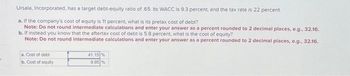 Ursala, Incorporated, has a target debt-equity ratio of 65. Its WACC is 9.3 percent, and the tax rate is 22 percent.
a. If the company's cost of equity is 11 percent, what is its pretax cost of debt?
Note: Do not round intermediate calculations and enter your answer as a percent rounded to 2 decimal places, e.g., 32.16.
b. If instead you know that the aftertax cost of debt is 5.8 percent, what is the cost of equity?
Note: Do not round intermediate calculations and enter your answer as a percent rounded to 2 decimal places, e.g., 32.16.
a. Cost of debt
b. Cost of equity
41.15%
9.95 %