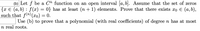 (b) Let f be a Cm function on an open interval [a, b. Assume that the set of zeros
{x € (a,b) : f (x) = 0} has at least (n + 1) elements. Prove that there exists xo € (a, b),
such that f(n) (xo) = 0.
Use (b) to prove that a polynomial (with real coefficients) of degree n has at most
n real roots.
