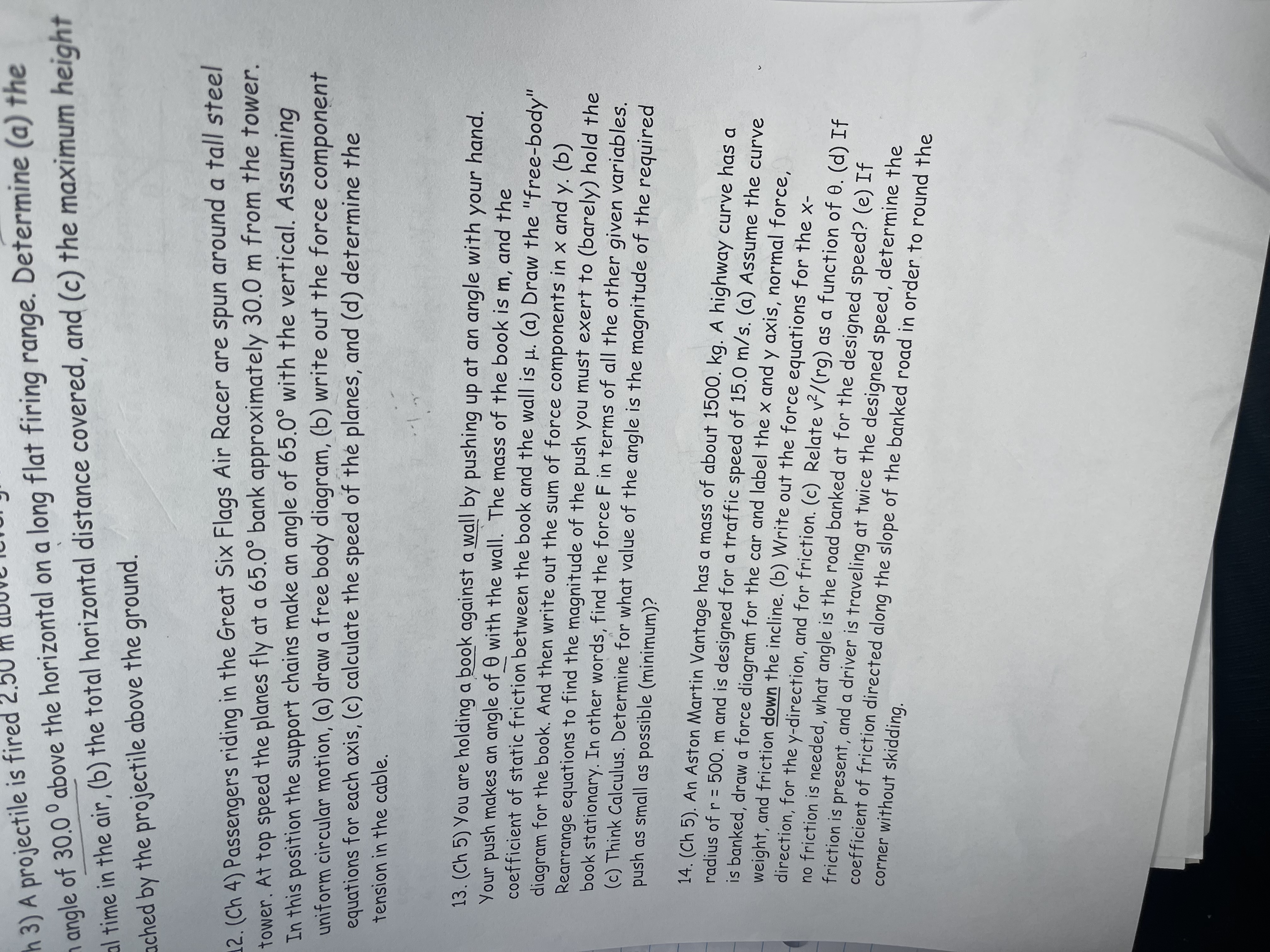 h 3) A projectile is fired 2.5
n angle of 30.0 ° above the horizontal on a long flat firing range. Determine (a) the
al time in the air, (b) the total horizontal distance covered, and (c) the maximum height
ached by the projectile above the ground.
12. (Ch 4) Passengers riding in the Great Six Flags Air Racer are spun around a tall steel
tower. At top speed the planes fly at a 65.0° bank approximately 30.0 m from the tower.
In this position the support chains make an angle of 65.0° with the vertical. Assuming
uniform circular motion, (a) draw a free body diagram, (b) write out the force component
equations for each axis, (c) calculate the speed of the planes, and (d) determine the
tension in the cable.
13. (Ch 5) You are holding a book against a wall by pushing up at an angle with your hand.
Your push makes an angle of 0 with the wall. The mass of the book is m, and the
coefficient of static friction between the book and the wall is µ. (a) Draw the "free-body"
diagram for the book. And then write out the sum of force components in x and y. (b)
Rearrange equations to find the magnitude of the push you must exert to (barely) hold the
book stationary. In other words, find the force F in terms of all the other given variables.
(c) Think Calculus. Determine for what value of the angle is the magnitude of the required
push as small as possible (minimum)?
14. (Ch 5). An Aston Martin Vantage has a mass of about 1500. kg. A highway curve has a
radius of r = 500. m and is designed for a traffic speed of 15.0 m/s. (a) Assume the curve
is banked, draw a force diagram for the car and label the x and y axis, normal force,
weight, and friction down the incline. (b) Write out the force equations for the x-
direction, for the y-direction, and for friction. (c) Relate v2/(rg) as a function of 0. (d) If
no friction is needed, what angle is the road banked at for the designed speed? (e) If
friction is present, and a driver is traveling at twice the designed speed, determine the
coefficient of friction directed along the slope of the banked road in order to round the
corner without skidding.
