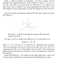 First, a minor comment on notation: A vector in space can be
thought of as a pure quaternion. If we consider a vector i = (r, y, z) =
zi + yj + zk E R' as a vector in R' we will write i, or ô when i is a
unit vector. If we consider i as a pure quaternion we will write v € H.
The length of a pure quaternion v is just the length |u] of the vector i.
%3D
Let E be a plane through the origin in R³ with unit normal vector în.
See Figure 2.
FIGURE 2. A plane E through the origin in R' with unit
normal vector în.
For any i E R, we define the reflection of i in the plane E by
Refle (7) = Ä – B,
where i = Ã+ B and A 1 în and B || în. Hopefully this coincides
with your geometric notion of a reflection in that the vector Ã in E is
unchanged and the vector B parallel to în is reversed. The material in
Multivariable Calculus I can be used to work out formulas for Ã and B.
See Figure 3.
Show that Refle () = nvn where on the right hand side v and n are
viewed as pure quaternions and quaternion multiplication is used.
