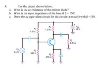 4.
For the circuit shown below,
a. What is the ac resistance of the emitter diode?
b. What is the input impedance of the base if ß = 150?
c. Draw the ac-equivalent circuit for the circuit (T-model) with B=150.
VcC
Rc
R,
1.2 k2
15 V
1.5 k2
RL
6.8 k2
Vin
R2
2 mV
330 Ω
RE
470 2
