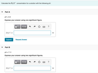 Calculate the H3O* concentration for a solution with the following pH.
Part A
= 8.3
Express your answer using one significant figure.
ΑΣφ
?
[H;0*]=
M
Submit
Request Answer
Part B
pH = 7.11
Express your answer using two significant figures.
?
[H,0*] =
M
