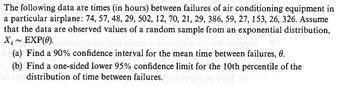 The following data are times (in hours) between failures of air conditioning equipment in
a particular airplane: 74, 57, 48, 29, 502, 12, 70, 21, 29, 386, 59, 27, 153, 26, 326. Assume
that the data are observed values of a random sample from an exponential distribution,
X,~ EXP(0).
(a) Find a 90% confidence interval for the mean time between failures, 0.
(b) Find a one-sided lower 95% confidence limit for the 10th percentile of the
de distribution of time between failures.