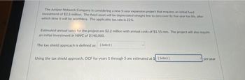 The Juniper Network Company is considering a new 5-year expansion project that requires an initial freed
investment of $2.5 million. The fixed asset will be depreciated straight line to zero over its five year tax life, after
which time it will be worthless. The applicable tax rate is 22%
Estimated annual sales for the project are $2.2 million with annual costs of $1.15 mm. The project will also require
an initial investment in NWC of $140,000.
The tax shield approach is defined as: [Select]
Using the tax shield approach, OCF for years 1 through 5 are estimated at $1 Select]
per year