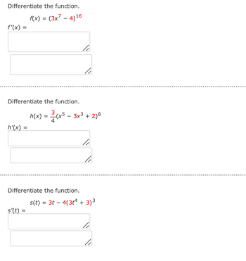 Differentiate the function.
f'(x) =
f(x) = (3x7 - 4)16
Differentiate the function.
3
h(x) = (x5 - 3x3 + 2)8
4
h'(x)
=
Differentiate the function.
s(t) = 3t 4(3+4 + 3) 3
-
s'(t) =