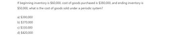 If beginning inventory is $60,000, cost of goods purchased is $380,000, and ending inventory is
$50,000, what is the cost of goods sold under a periodic system?
a) $390,000
b) $370,000
c) $330,000
d) $420,000