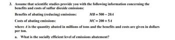 3. Assume that scientific studies provide you with the following information concerning the
benefits and costs of sulfur dioxide emissions:
Benefits of abating (reducing) emissions:
MB=500-20A
Costs of abating emissions:
MC=200+5A
where A is the quantity abated in millions of tons and the benefits and costs are given in dollars
per ton.
a. What is the socially efficient level of emissions abatement?