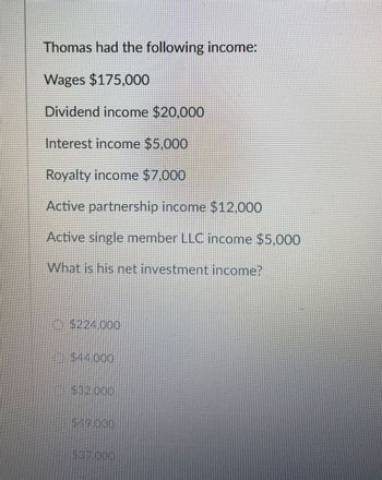 Thomas had the following income:
Wages $175,000
Dividend income $20,000
Interest income $5,000
Royalty income $7,000
Active partnership income $12,000
Active single member LLC income $5,000
What is his net investment income?
$224,000
$44.000
$32.000
$19.000
$37.000